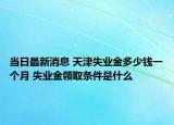 當日最新消息 天津失業(yè)金多少錢一個月 失業(yè)金領(lǐng)取條件是什么