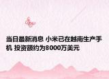 當日最新消息 小米已在越南生產(chǎn)手機 投資額約為8000萬美元