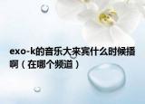exo-k的音樂大來賓什么時(shí)候播?。ㄔ谀膫€(gè)頻道）
