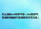 怎么清除dnf異界氣息（dnf異界氣息清除卷軸能不能清除異次元力量）