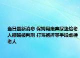 當(dāng)日最新消息 保姆用廢棄尿墊給老人擦嘴被判刑 打罵抱摔等手段虐待老人