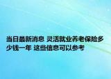 當(dāng)日最新消息 靈活就業(yè)養(yǎng)老保險(xiǎn)多少錢一年 這些信息可以參考