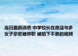 當(dāng)日最新消息 中學(xué)校長(zhǎng)在夜店與多女子親密被停職 被拍下不雅的視頻
