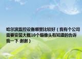 哈爾濱監(jiān)控設(shè)備哪里比較好（我有個(gè)公司需要安裝大概10個(gè)攝像頭有知道的告訴我一下 謝謝）