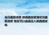 當(dāng)日最新消息 陜西西安疫情狀況最新消息 現(xiàn)在可以自由出入陜西西安嗎