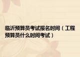 臨沂預(yù)算員考試報名時間（工程預(yù)算員什么時間考試）