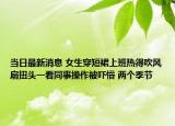 當(dāng)日最新消息 女生穿短裙上班熱得吹風(fēng)扇扭頭一看同事操作被嚇懵 兩個季節(jié)
