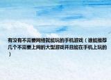 有沒有不需要網絡就能玩的手機游戲（誰能推薦幾個不需要上網的大型游戲并且能在手機上玩的）