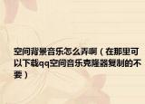 空間背景音樂怎么弄啊（在那里可以下載qq空間音樂克隆器復制的不要）