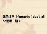 韓國(guó)綜藝《fantastic（duo》ailee是哪一期）