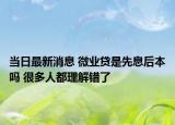 當日最新消息 微業(yè)貸是先息后本嗎 很多人都理解錯了