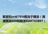 聯(lián)發(fā)科mt6795t相當于驍龍（高通驍龍600和聯(lián)發(fā)科MT6589T）