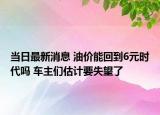 當(dāng)日最新消息 油價(jià)能回到6元時(shí)代嗎 車主們估計(jì)要失望了
