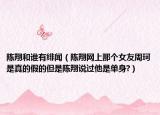 陳翔和誰有緋聞（陳翔網(wǎng)上那個(gè)女友周珂是真的假的但是陳翔說過他是單身?）