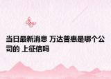 當(dāng)日最新消息 萬達(dá)普惠是哪個(gè)公司的 上征信嗎