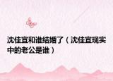 沈佳宜和誰結(jié)婚了（沈佳宜現(xiàn)實中的老公是誰）