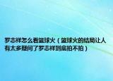 羅志祥怎么看籃球火（籃球火的結(jié)局讓人有太多疑問了羅志祥到底拍不拍）