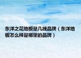 東洋之花地板是幾線品牌（東洋地板怎么樣是哪里的品牌）