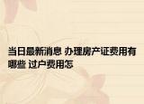 當日最新消息 辦理房產(chǎn)證費用有哪些 過戶費用怎
