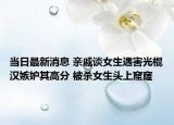 當日最新消息 親戚談女生遇害光棍漢嫉妒其高分 被殺女生頭上窟窿