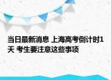當(dāng)日最新消息 上海高考倒計時1天 考生要注意這些事項