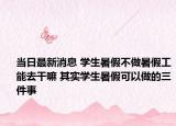 當(dāng)日最新消息 學(xué)生暑假不做暑假工能去干嘛 其實學(xué)生暑假可以做的三件事