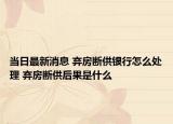 當日最新消息 棄房斷供銀行怎么處理 棄房斷供后果是什么