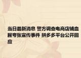 當(dāng)日最新消息 警方調(diào)查電商店鋪血腥夸張宣傳事件 拼多多平臺(tái)公開回應(yīng)