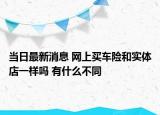 當(dāng)日最新消息 網(wǎng)上買車險(xiǎn)和實(shí)體店一樣嗎 有什么不同