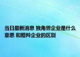 當(dāng)日最新消息 獨(dú)角獸企業(yè)是什么意思 和瞪羚企業(yè)的區(qū)別