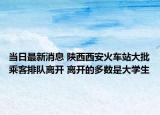 當日最新消息 陜西西安火車站大批乘客排隊離開 離開的多數(shù)是大學生
