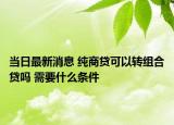當(dāng)日最新消息 純商貸可以轉(zhuǎn)組合貸嗎 需要什么條件
