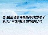 當(dāng)日最新消息 韋東奕高考數(shù)學(xué)考了多少分 家世背景怎么樣結(jié)婚了嗎