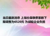 當(dāng)日最新消息 上海社保繳費基數(shù)下限調(diào)整為6520元 為減輕企業(yè)負擔(dān)
