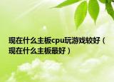 現(xiàn)在什么主板cpu玩游戲較好（現(xiàn)在什么主板最好）