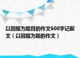 以回報(bào)為題目的作文600字記敘文（以回報(bào)為題的作文）