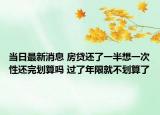 當(dāng)日最新消息 房貸還了一半想一次性還完劃算嗎 過了年限就不劃算了