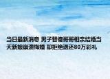 當(dāng)日最新消息 男子替傻哥哥相親結(jié)婚當(dāng)天新娘崩潰悔婚 卻拒絕退還80萬彩禮