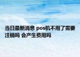 當(dāng)日最新消息 pos機(jī)不用了需要注銷(xiāo)嗎 會(huì)產(chǎn)生費(fèi)用嗎