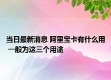 當(dāng)日最新消息 阿里寶卡有什么用 一般為這三個(gè)用途