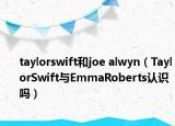 taylorswift和joe alwyn（TaylorSwift與EmmaRoberts認(rèn)識嗎）
