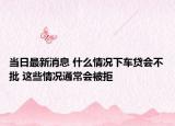 當日最新消息 什么情況下車貸會不批 這些情況通常會被拒