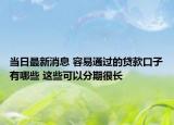 當日最新消息 容易通過的貸款口子有哪些 這些可以分期很長