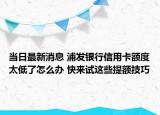 當日最新消息 浦發(fā)銀行信用卡額度太低了怎么辦 快來試這些提額技巧