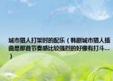 城市獵人打架時的配樂（韓劇城市獵人插曲是那首節(jié)奏感比較強(qiáng)烈的好像有打斗...）