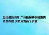 當日最新消息 廣州醫(yī)保轉(zhuǎn)移到重慶怎么辦理 大概分為兩個步驟