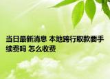 當(dāng)日最新消息 本地跨行取款要手續(xù)費(fèi)嗎 怎么收費(fèi)