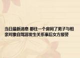 當(dāng)日最新消息 都住一個房間了男子與相親對象自駕游發(fā)生關(guān)系事后女方報警