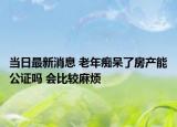 當日最新消息 老年癡呆了房產能公證嗎 會比較麻煩