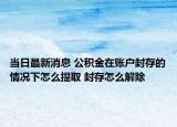 當日最新消息 公積金在賬戶封存的情況下怎么提取 封存怎么解除